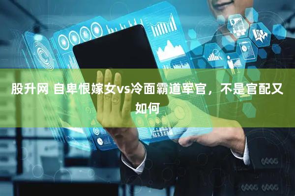 股升网 自卑恨嫁女vs冷面霸道军官，不是官配又如何