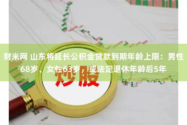 财米网 山东将延长公积金贷款到期年龄上限：男性68岁、女性63岁，或法定退休年龄后5年