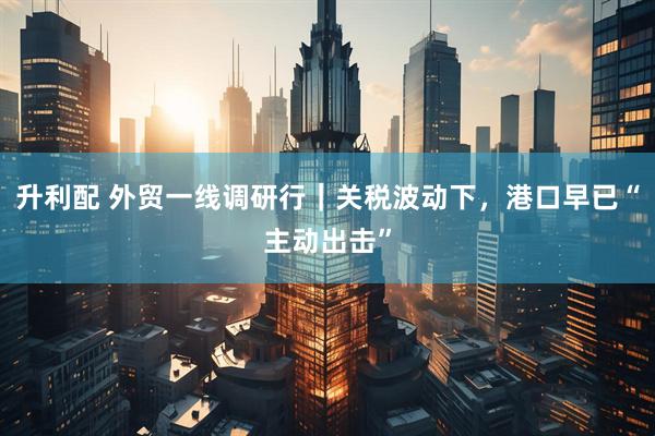 升利配 外贸一线调研行｜关税波动下，港口早已“主动出击”