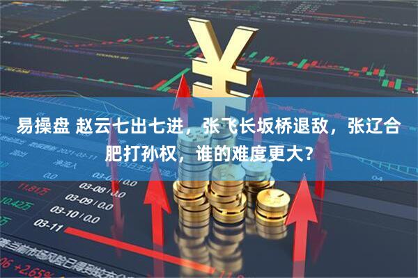 易操盘 赵云七出七进，张飞长坂桥退敌，张辽合肥打孙权，谁的难度更大？