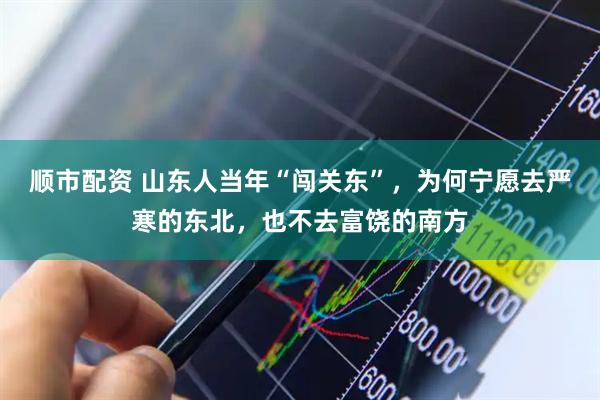 顺市配资 山东人当年“闯关东”，为何宁愿去严寒的东北，也不去富饶的南方