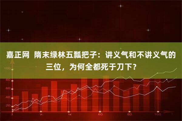 嘉正网  隋末绿林五瓢把子：讲义气和不讲义气的三位，为何全都死于刀下？