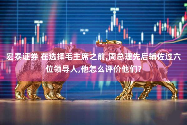 宏泰证券 在选择毛主席之前,周总理先后辅佐过六位领导人,他怎么评价他们？