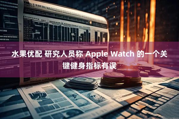水果优配 研究人员称 Apple Watch 的一个关键健身指标有误