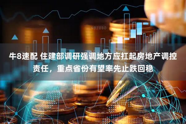 牛8速配 住建部调研强调地方应扛起房地产调控责任，重点省份有望率先止跌回稳