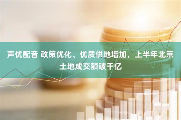 声优配音 政策优化、优质供地增加，上半年北京土地成交额破千亿