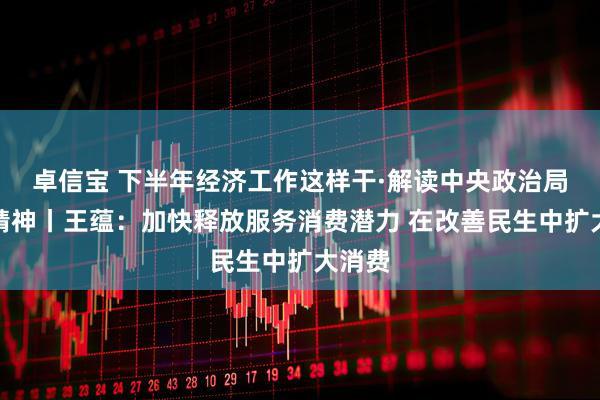 卓信宝 下半年经济工作这样干·解读中央政治局会议精神丨王蕴：加快释放服务消费潜力 在改善民生中扩大消费