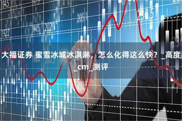 大福证券 蜜雪冰城冰淇淋，怎么化得这么快？_高度_cm_测评