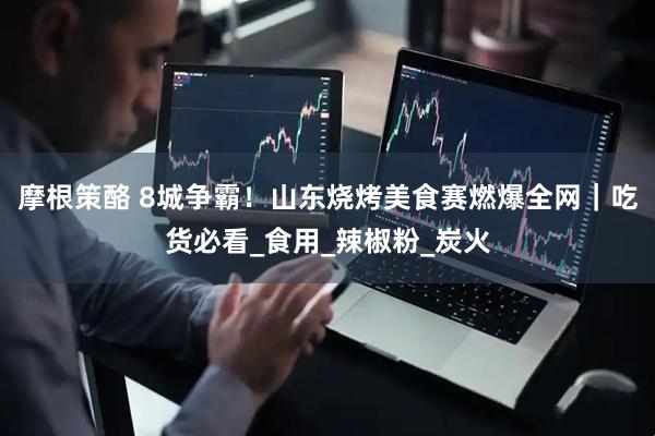 摩根策酪 8城争霸！山东烧烤美食赛燃爆全网｜吃货必看_食用_辣椒粉_炭火