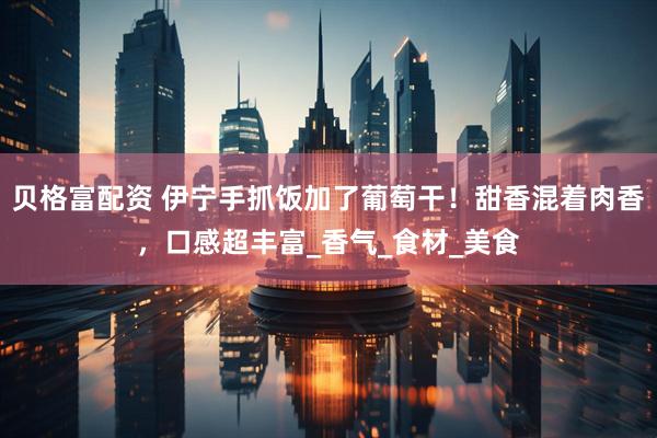 贝格富配资 伊宁手抓饭加了葡萄干！甜香混着肉香，口感超丰富_香气_食材_美食