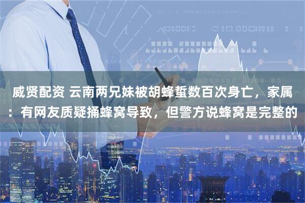 威贤配资 云南两兄妹被胡蜂蜇数百次身亡，家属：有网友质疑捅蜂窝导致，但警方说蜂窝是完整的