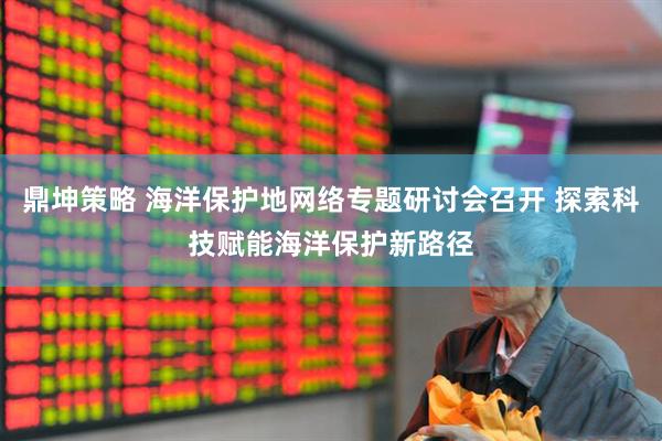 鼎坤策略 海洋保护地网络专题研讨会召开 探索科技赋能海洋保护新路径