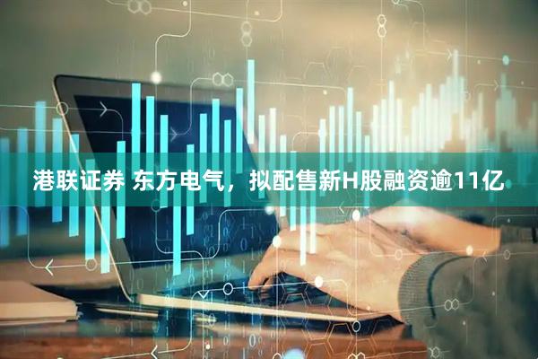 港联证券 东方电气，拟配售新H股融资逾11亿