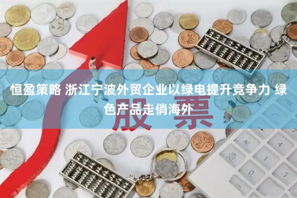 恒盈策略 浙江宁波外贸企业以绿电提升竞争力 绿色产品走俏海外