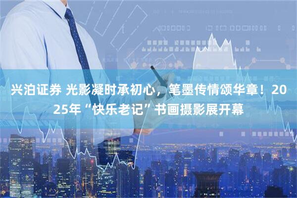 兴泊证券 光影凝时承初心，笔墨传情颂华章！2025年“快乐老记”书画摄影展开幕