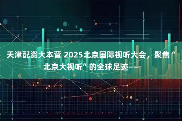 天津配资大本营 2025北京国际视听大会，聚焦“北京大视听”的全球足迹——