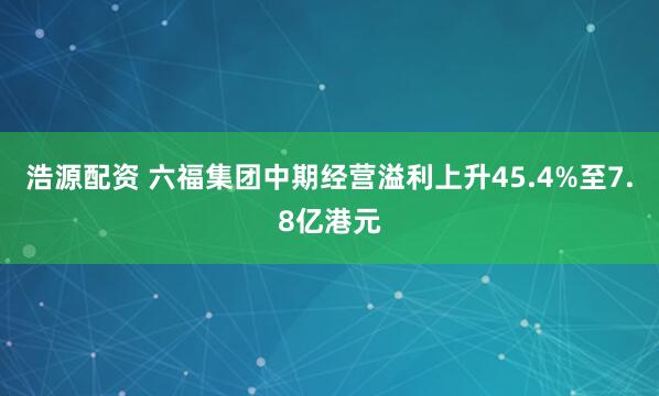 浩源配资 六福集团中期经营溢利上升45.4%至7.8亿港元