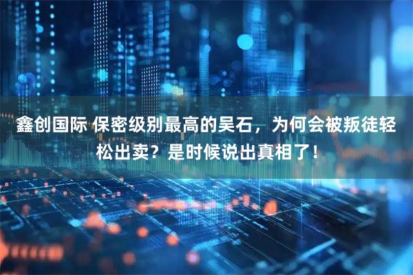 鑫创国际 保密级别最高的吴石，为何会被叛徒轻松出卖？是时候说出真相了！