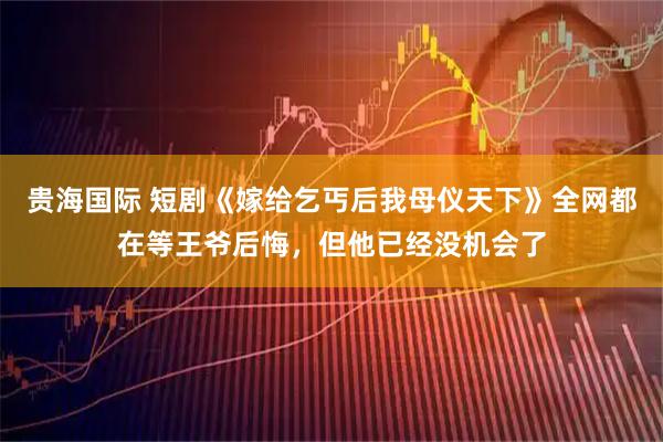 贵海国际 短剧《嫁给乞丐后我母仪天下》全网都在等王爷后悔，但他已经没机会了