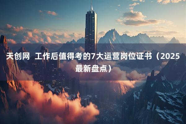 天创网  工作后值得考的7大运营岗位证书（2025最新盘点）