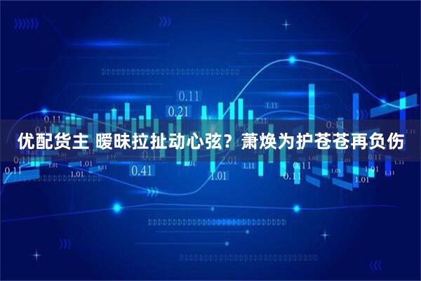 优配货主 暧昧拉扯动心弦？萧焕为护苍苍再负伤