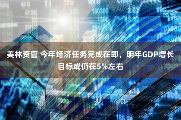 美林资管 今年经济任务完成在即，明年GDP增长目标或仍在5%左右