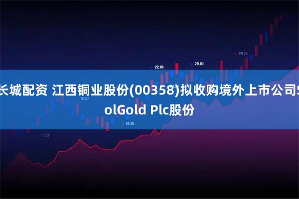 长城配资 江西铜业股份(00358)拟收购境外上市公司SolGold Plc股份