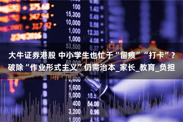 大牛证券港股 中小学生也忙于“留痕”“打卡”？破除“作业形式主义”仍需治本_家长_教育_负担