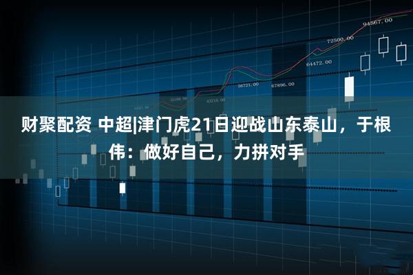 财聚配资 中超|津门虎21日迎战山东泰山，于根伟：做好自己，力拼对手
