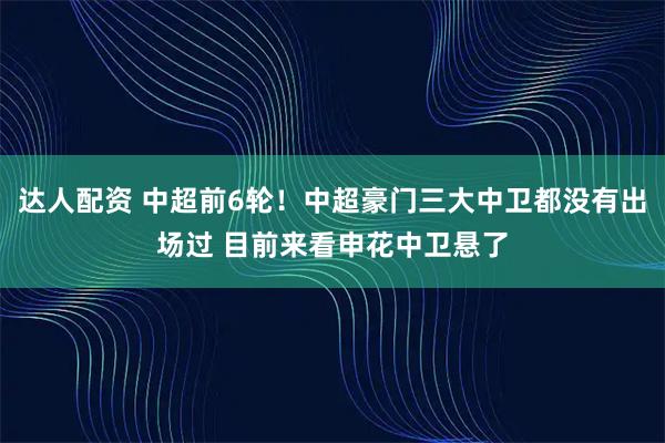 达人配资 中超前6轮！中超豪门三大中卫都没有出场过 目前来看申花中卫悬了